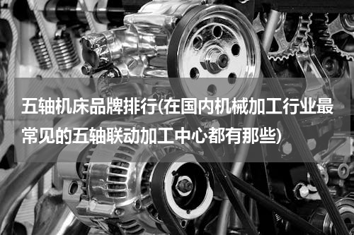 五轴机床品牌排行(在国内机械加工行业最常见的五轴联动加工中心都有那些)