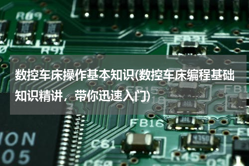 数控车床操作基本知识(数控车床编程基础知识精讲，带你迅速入门)
