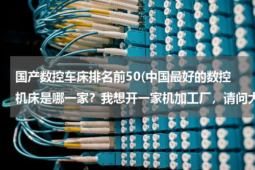 国产数控车床排名前50(中国最好的数控机床是哪一家？我想开一家机加工厂，请问大家有什么好的推荐？！)