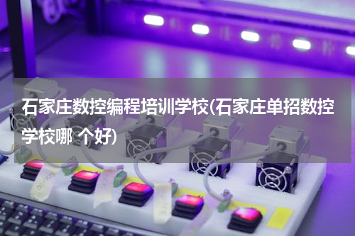 石家庄数控编程培训学校(石家庄单招数控学校哪 个好)