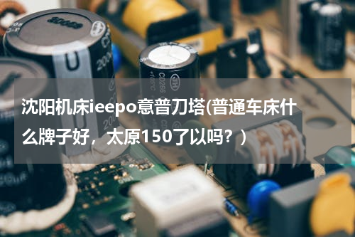 沈阳机床ieepo意普刀塔(普通车床什么牌子好，太原150了以吗？)