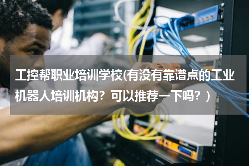 工控帮职业培训学校(有没有靠谱点的工业机器人培训机构？可以推荐一下吗？)