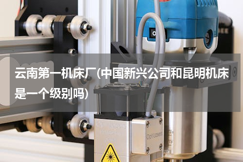 云南第一机床厂(中国新兴公司和昆明机床是一个级别吗)