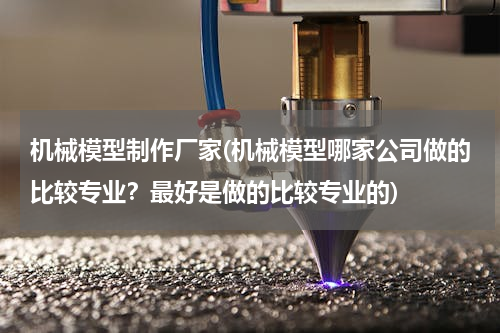 机械模型制作厂家(机械模型哪家公司做的比较专业？最好是做的比较专业的)