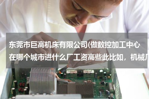 东莞市巨高机床有限公司(做数控加工中心在哪个城市进什么厂工资高些此比如，机械厂，模具厂，五金厂，或者其他厂有数控加工中心，)