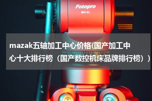 mazak五轴加工中心价格(国产加工中心十大排行榜（国产数控机床品牌排行榜）)