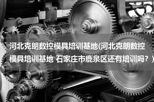 河北克朗数控模具培训基地(河北克朗数控模具培训基地 石家庄市鹿泉区还有培训吗？)
