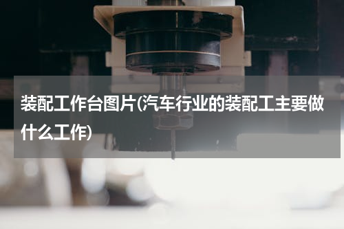 装配工作台图片(汽车行业的装配工主要做什么工作)