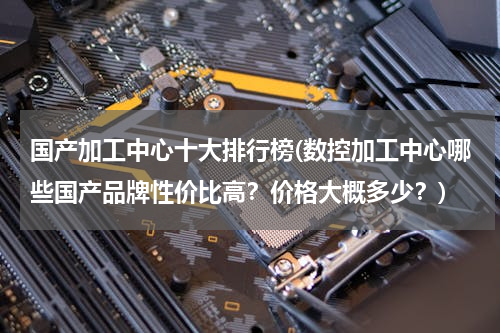 国产加工中心十大排行榜(数控加工中心哪些国产品牌性价比高？价格大概多少？)