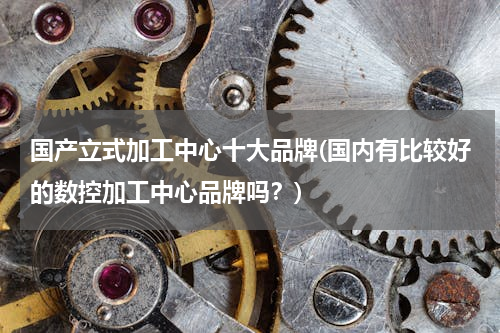 国产立式加工中心十大品牌(国内有比较好的数控加工中心品牌吗？)