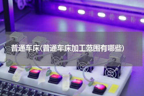 普通车床(普通车床加工范围有哪些)