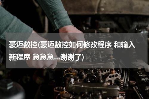 豪迈数控(豪迈数控如何修改程序 和输入新程序 急急急...谢谢了)