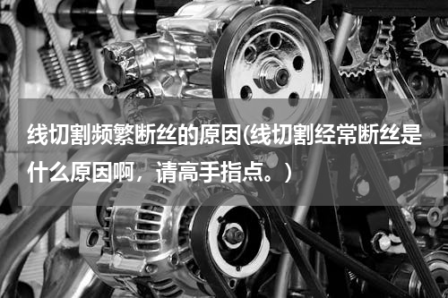 线切割频繁断丝的原因(线切割经常断丝是什么原因啊，请高手指点。)