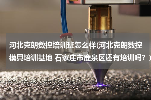 河北克朗数控培训班怎么样(河北克朗数控模具培训基地 石家庄市鹿泉区还有培训吗？)
