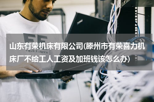 山东有荣机床有限公司(滕州市有荣喜力机床厂不给工人工资及加班钱该怎么办)