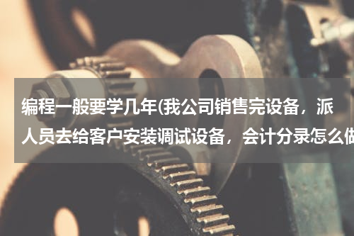 编程一般要学几年(我公司销售完设备，派人员去给客户安装调试设备，会计分录怎么做？)
