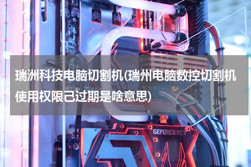 瑞洲科技电脑切割机(瑞州电脑数控切割机使用权限己过期是啥意思)