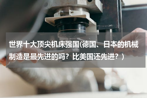 世界十大顶尖机床强国(德国、日本的机械制造是最先进的吗？比美国还先进？)