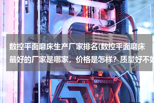数控平面磨床生产厂家排名(数控平面磨床最好的厂家是哪家，价格是怎样？质量好不好？)