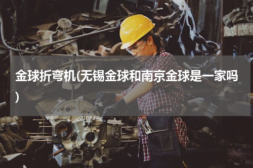 金球折弯机(无锡金球和南京金球是一家吗)