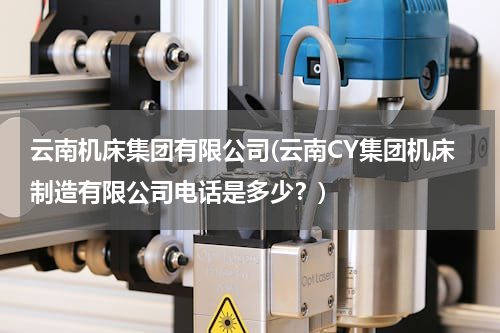 云南机床集团有限公司(云南CY集团机床制造有限公司电话是多少？)