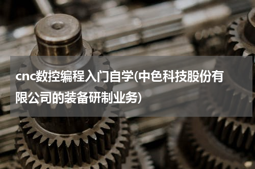 cnc数控编程入门自学(中色科技股份有限公司的装备研制业务)