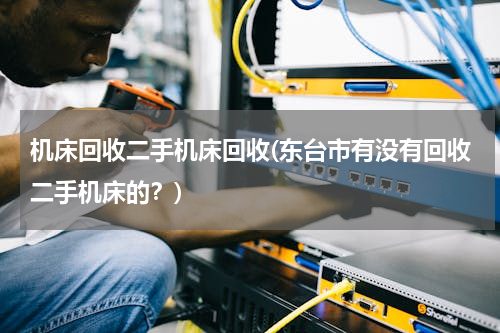 机床回收二手机床回收(东台市有没有回收二手机床的？)