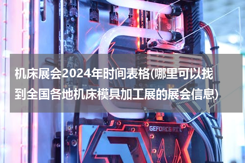 机床展会2024年时间表格(哪里可以找到全国各地机床模具加工展的展会信息)