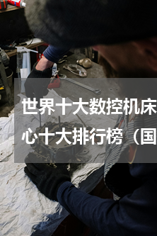 世界十大数控机床品牌排行榜(国产加工中心十大排行榜（国产数控机床品牌排行榜）)