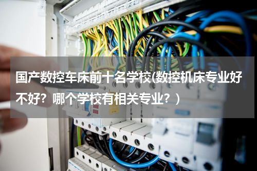 国产数控车床前十名学校(数控机床专业好不好？哪个学校有相关专业？)