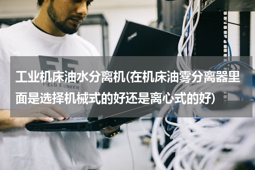 工业机床油水分离机(在机床油雾分离器里面是选择机械式的好还是离心式的好)