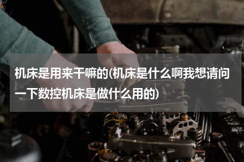机床是用来干嘛的(机床是什么啊我想请问一下数控机床是做什么用的)