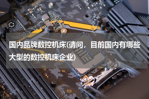 国内品牌数控机床(请问，目前国内有哪些大型的数控机床企业)