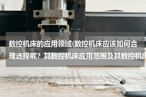 数控机床的应用领域(数控机床应该如何合理选择呢？其数控机床应用范围及其数控机床选用的具体情况如何？)