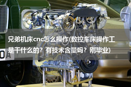 兄弟机床cnc怎么操作(数控车床操作工是干什么的？有技术含量吗？刚毕业)