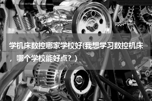 学机床数控哪家学校好(我想学习数控机床，哪个学校能好点？)