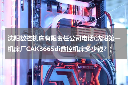 沈阳数控机床有限责任公司电话(沈阳第一机床厂CAK3665di数控机床多少钱？)