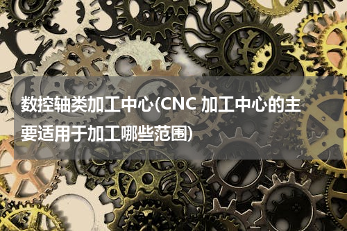 数控轴类加工中心(CNC 加工中心的主要适用于加工哪些范围)