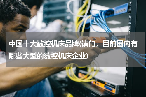 中国十大数控机床品牌(请问，目前国内有哪些大型的数控机床企业)