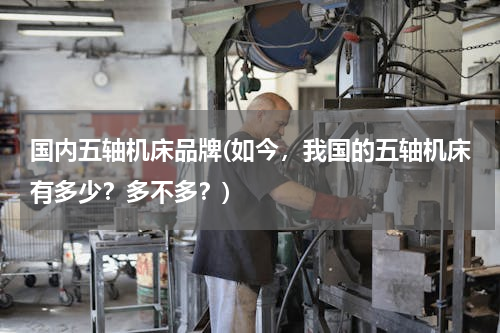 国内五轴机床品牌(如今，我国的五轴机床有多少？多不多？)