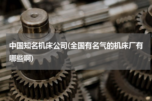 中国知名机床公司(全国有名气的机床厂有哪些啊)