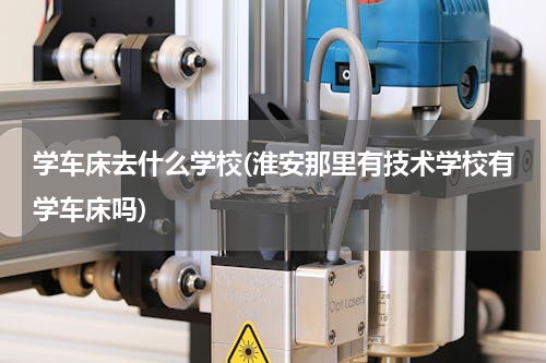 学车床去什么学校(淮安那里有技术学校有学车床吗)