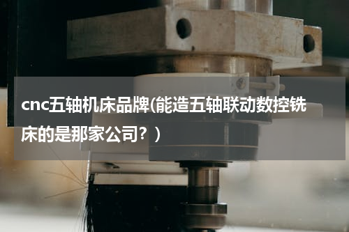 cnc五轴机床品牌(能造五轴联动数控铣床的是那家公司？)