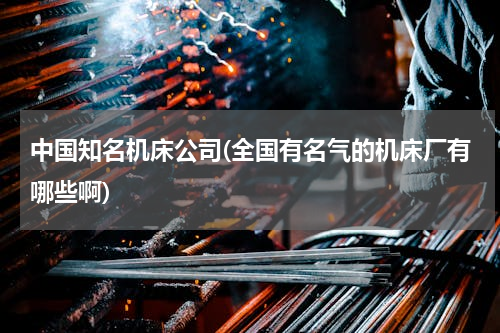 中国知名机床公司(全国有名气的机床厂有哪些啊)