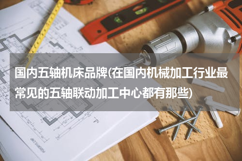 国内五轴机床品牌(在国内机械加工行业最常见的五轴联动加工中心都有那些)