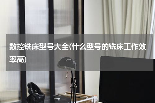 数控铣床型号大全(什么型号的铣床工作效率高)
