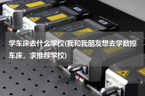 学车床去什么学校(我和我朋友想去学数控车床，求推荐学校)