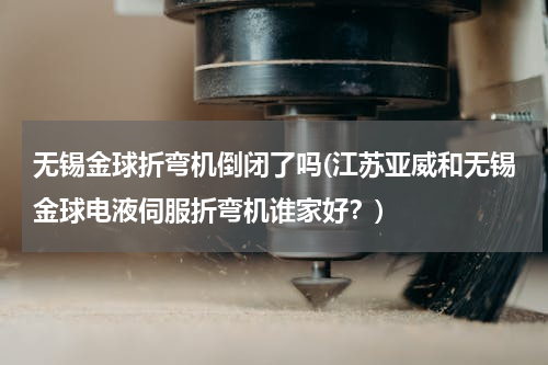 无锡金球折弯机倒闭了吗(江苏亚威和无锡金球电液伺服折弯机谁家好？)
