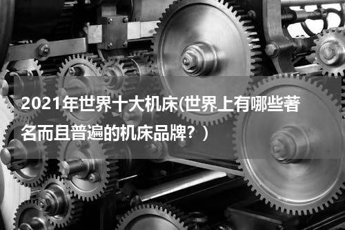 2021年世界十大机床(世界上有哪些著名而且普遍的机床品牌？)