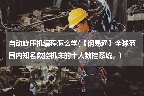 自动旋压机编程怎么学(【钢易通】全球范围内知名数控机床的十大数控系统。)